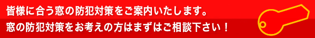 皆様に合う窓の防犯対策をご案内いたします。窓の防犯対策をお考えの方はまずはご相談下さい！